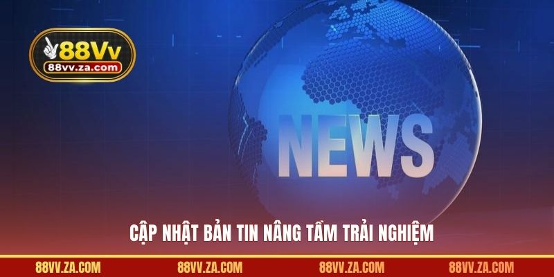 Cập nhật bản tin nâng tầm trải nghiệm